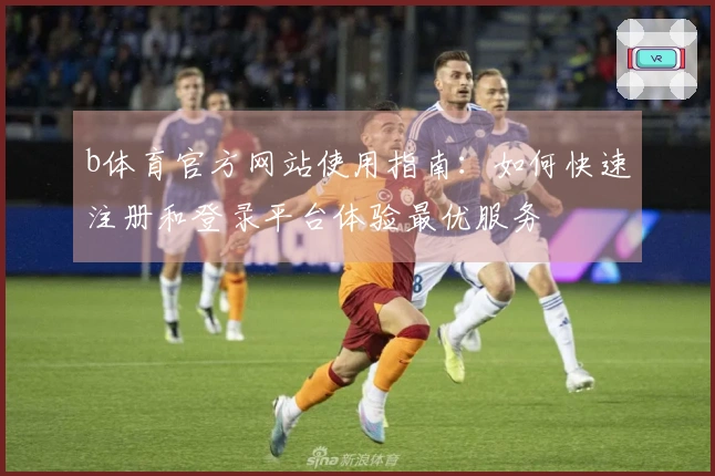 b体育官方网站使用指南:如何快速注册和登录平台体验最优服务